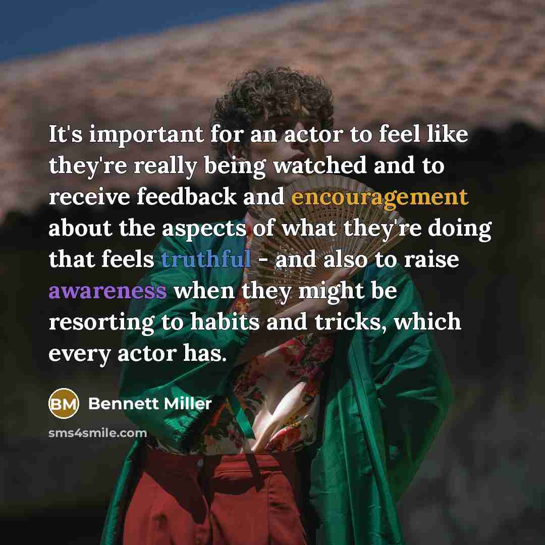 “It's important for an actor to feel like they're really being watched and to receive feedback and encouragement about the aspects of what they're doing that feels truthful - and also to raise awareness when they might be resorting to habits and tricks, which every actor has.” quote by Bennett Miller