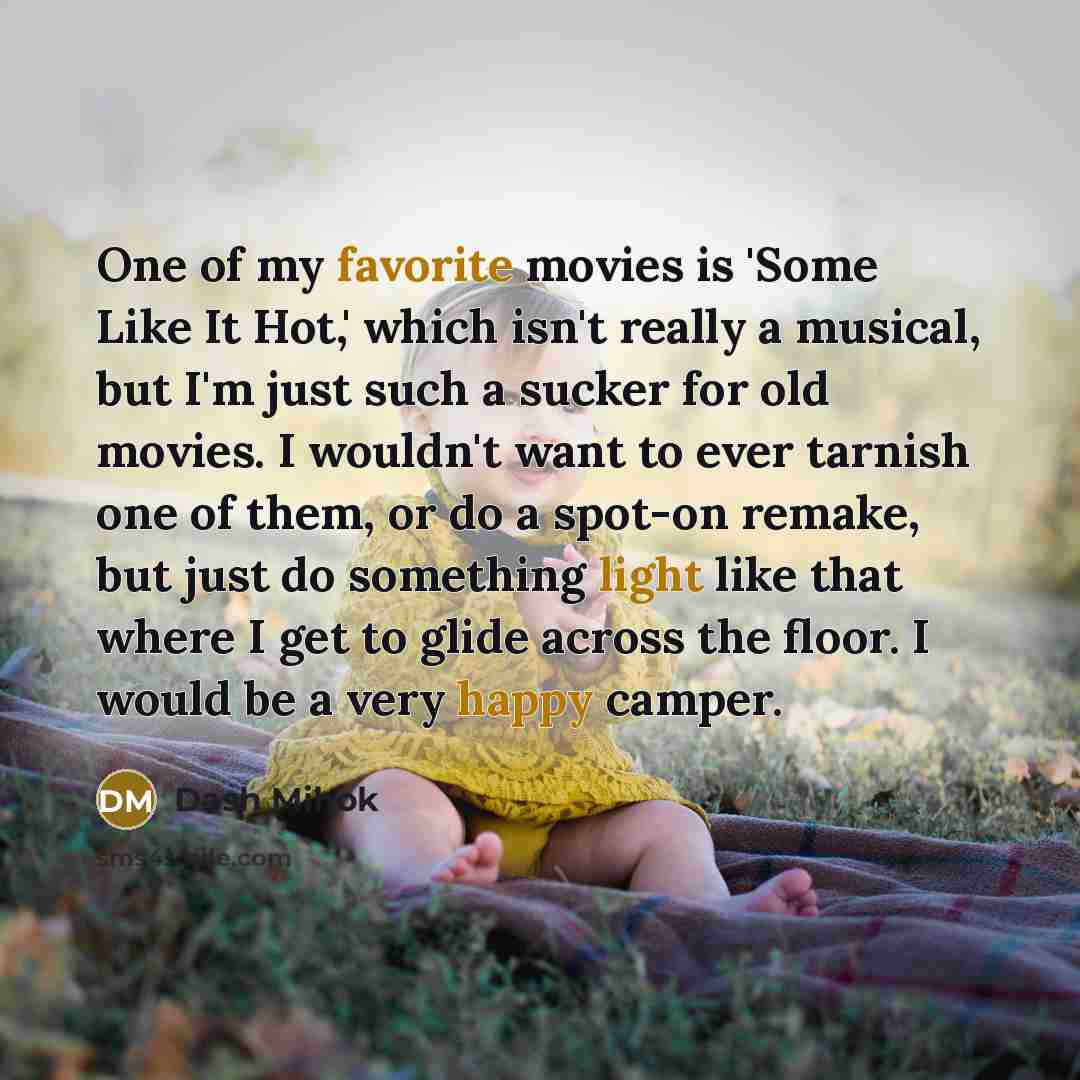 “One of my favorite movies is 'Some Like It Hot,' which isn't really a musical, but I'm just such a sucker for old movies. I wouldn't want to ever tarnish one of them, or do a spot-on remake, but just do something light like that where I get to glide across the floor. I would be a very happy camper.” quote by Dash Mihok