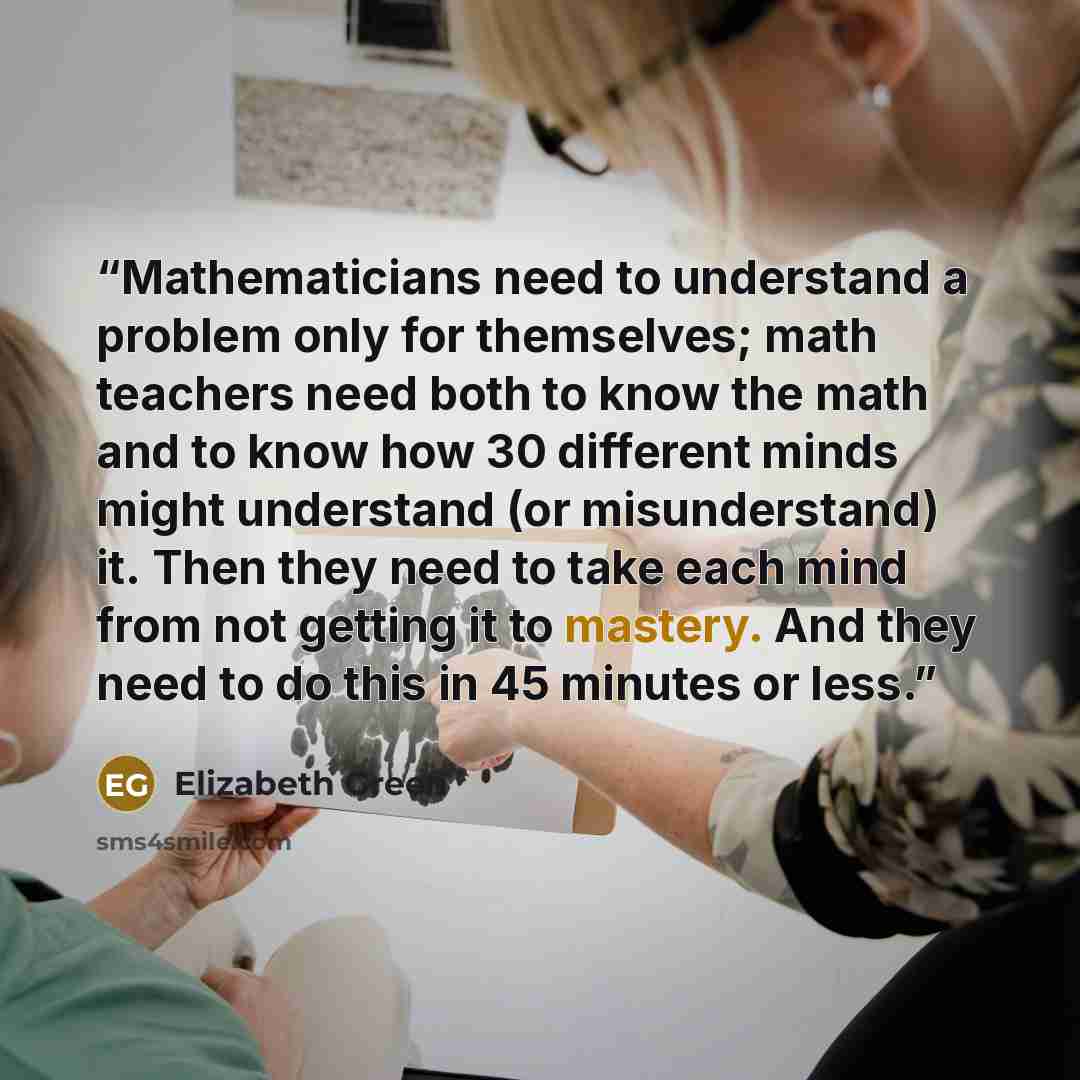 “Mathematicians need to understand a problem only for themselves; math teachers need both to know the math and to know how 30 different minds might understand (or misunderstand) it. Then they need to take each mind from not getting it to mastery. And they need to do this in 45 minutes or less.” quote by Elizabeth Green
