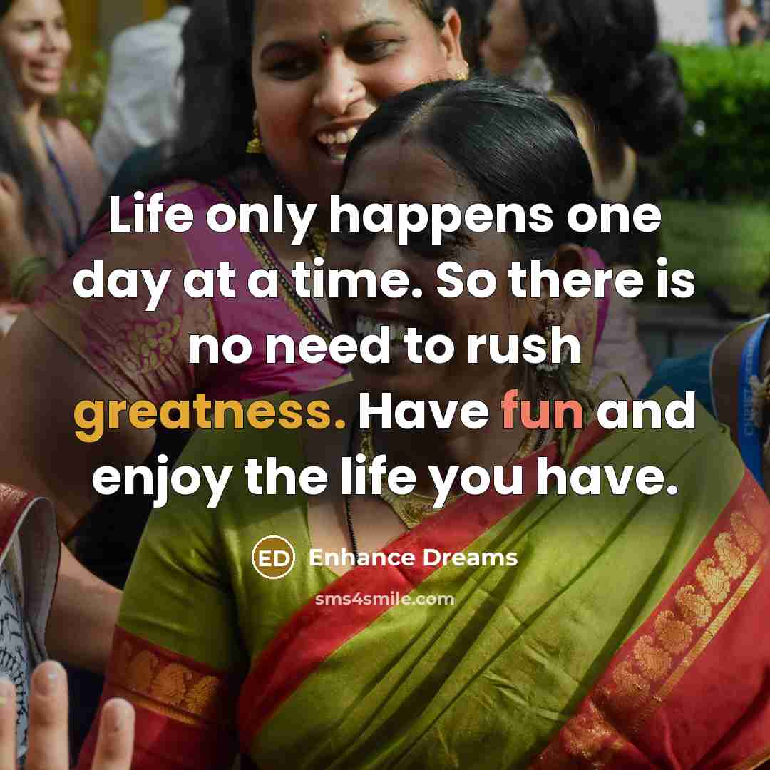 “Life only happens one day at a time. So there is no need to rush greatness. Have fun and enjoy the life you have.” quote by Enhance Dreams