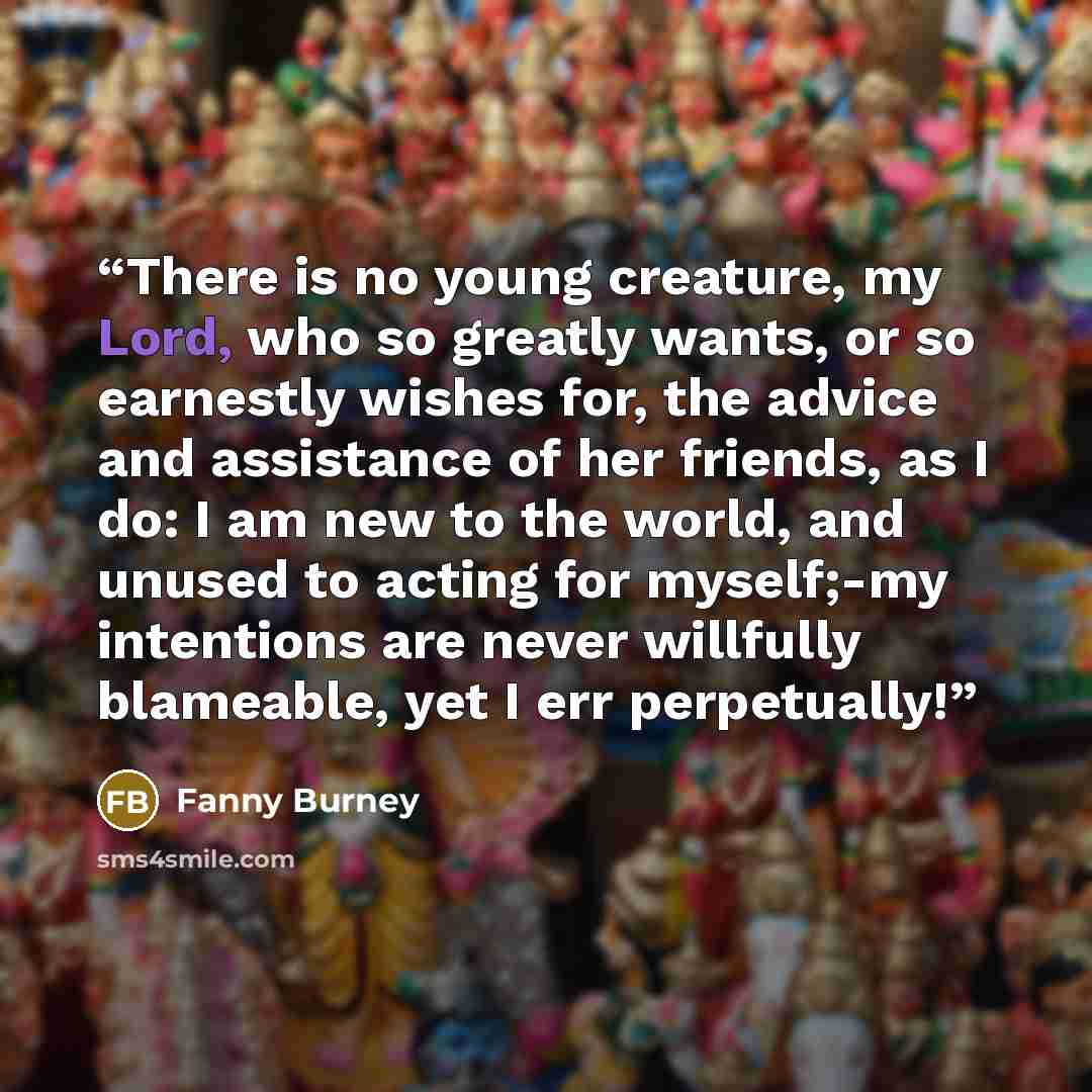 “There is no young creature, my Lord, who so greatly wants, or so earnestly wishes for, the advice and assistance of her friends, as I do: I am new to the world, and unused to acting for myself;-my intentions are never willfully blameable, yet I err perpetually!” quote by Fanny Burney