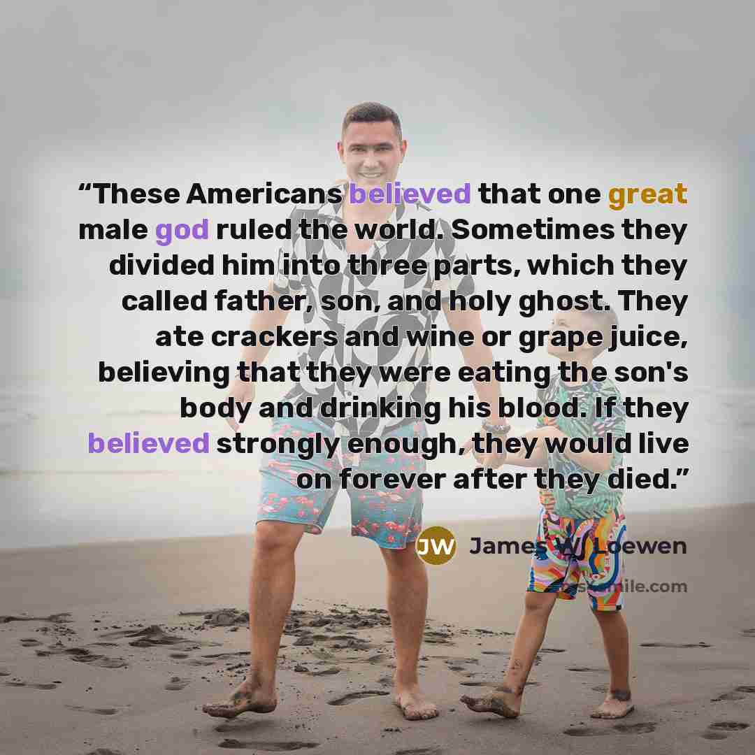 “These Americans believed that one great male god ruled the world. Sometimes they divided him into three parts, which they called father, son, and holy ghost. They ate crackers and wine or grape juice, believing that they were eating the son's body and drinking his blood. If they believed strongly…” quote by James W. Loewen