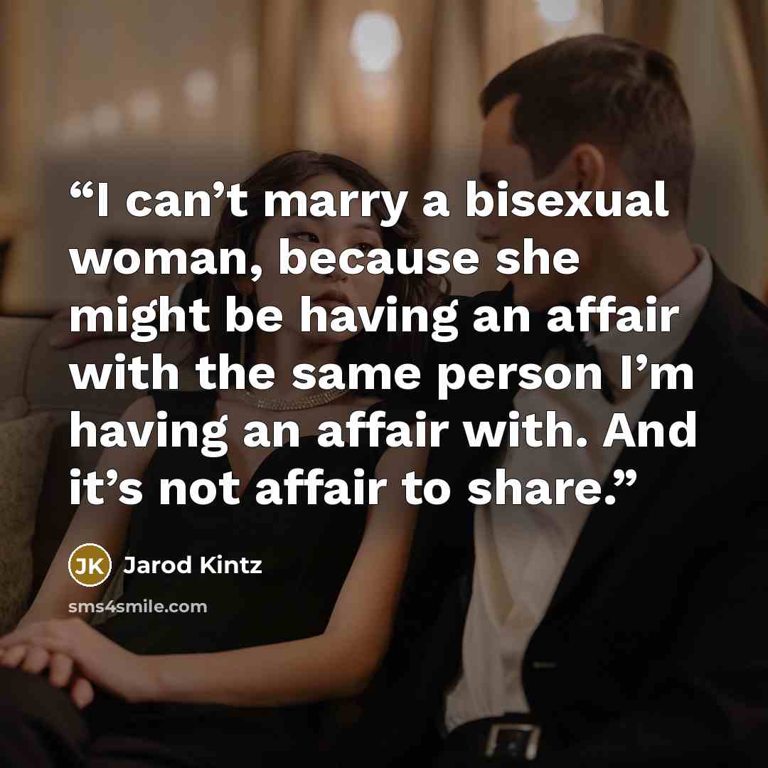 “I can’t marry a bisexual woman, because she might be having an affair with the same person I’m having an affair with. And it’s not affair to share.” quote by Jarod Kintz