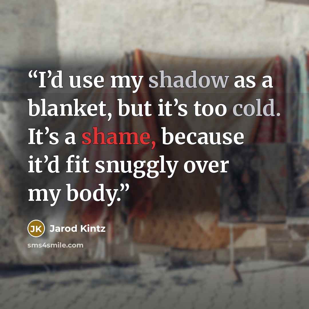 “I’d use my shadow as a blanket, but it’s too cold. It’s a shame, because it’d fit snuggly over my body.” quote by Jarod Kintz