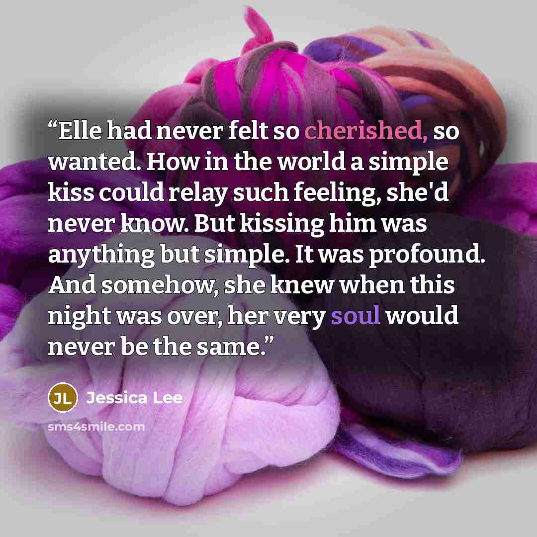 “Elle had never felt so cherished, so wanted. How in the world a simple kiss could relay such feeling, she'd never know. But kissing him was anything but simple. It was profound. And somehow, she knew when this night was over, her very soul would never be the same.” quote by Jessica Lee