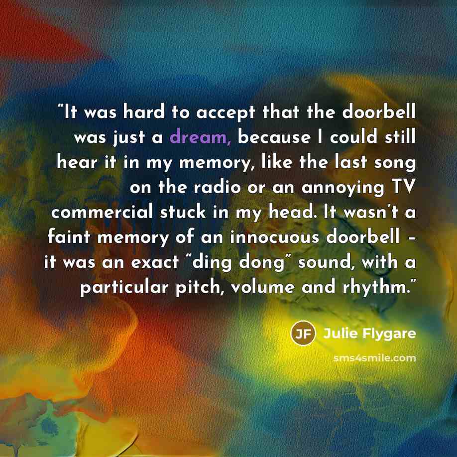 “It was hard to accept that the doorbell was just a dream, because I could still hear it in my memory, like the last song on the radio or an annoying TV commercial stuck in my head. It wasn’t a faint memory of an innocuous doorbell – it was an exact “ding dong” sound, with a particular pitch…” quote by Julie Flygare