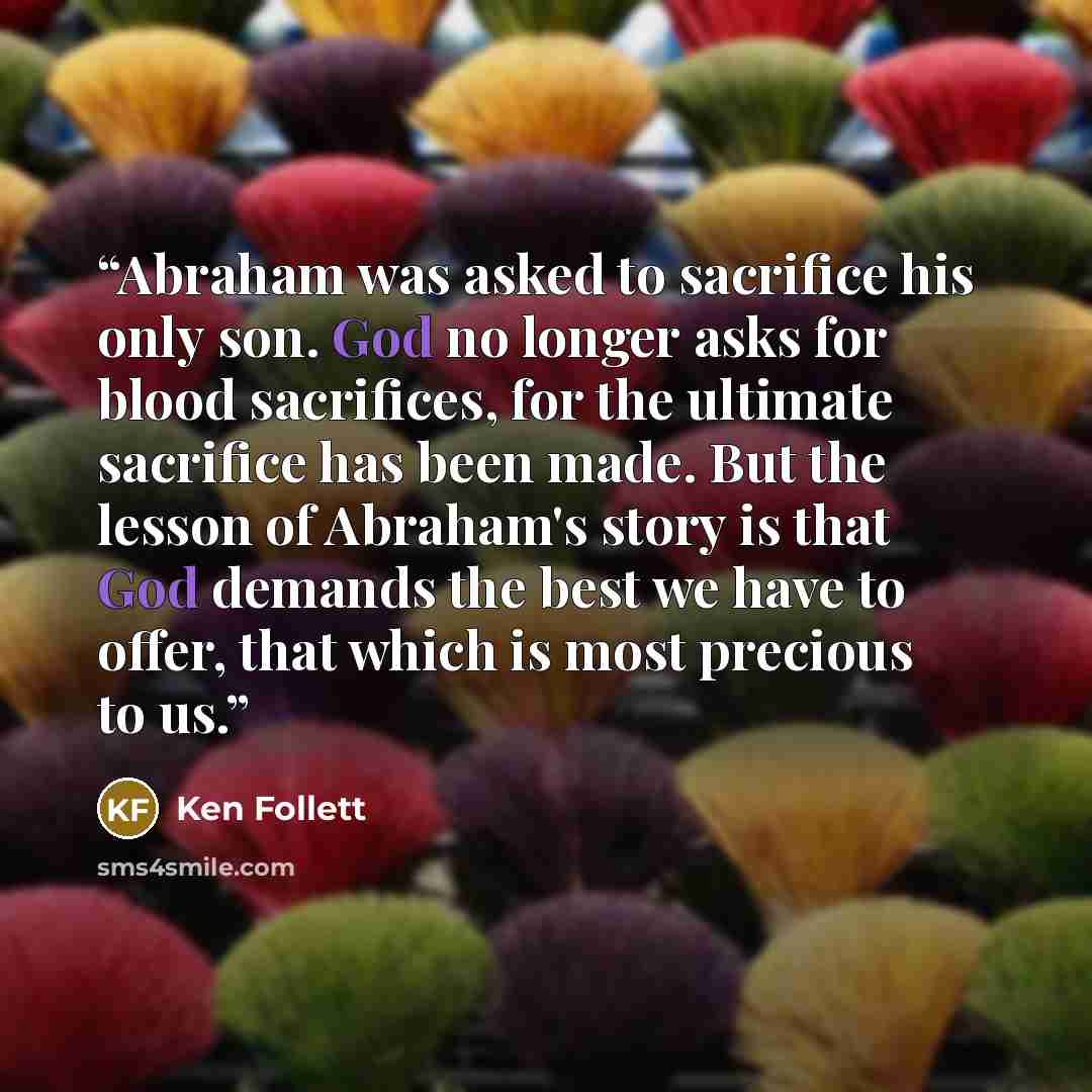 “Abraham was asked to sacrifice his only son. God no longer asks for blood sacrifices, for the ultimate sacrifice has been made. But the lesson of Abraham's story is that God demands the best we have to offer, that which is most precious to us.” quote by Ken Follett