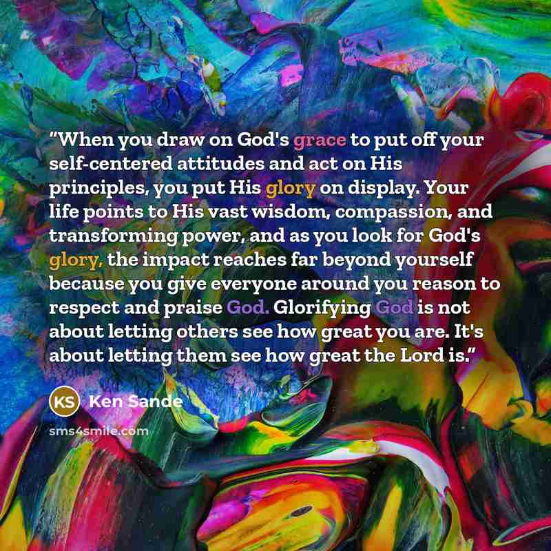 “When you draw on God's grace to put off your self-centered attitudes and act on His principles, you put His glory on display. Your life points to His vast wisdom, compassion, and transforming power, and as you look for God's glory, the impact reaches far beyond yourself because you give everyone…” quote by Ken Sande