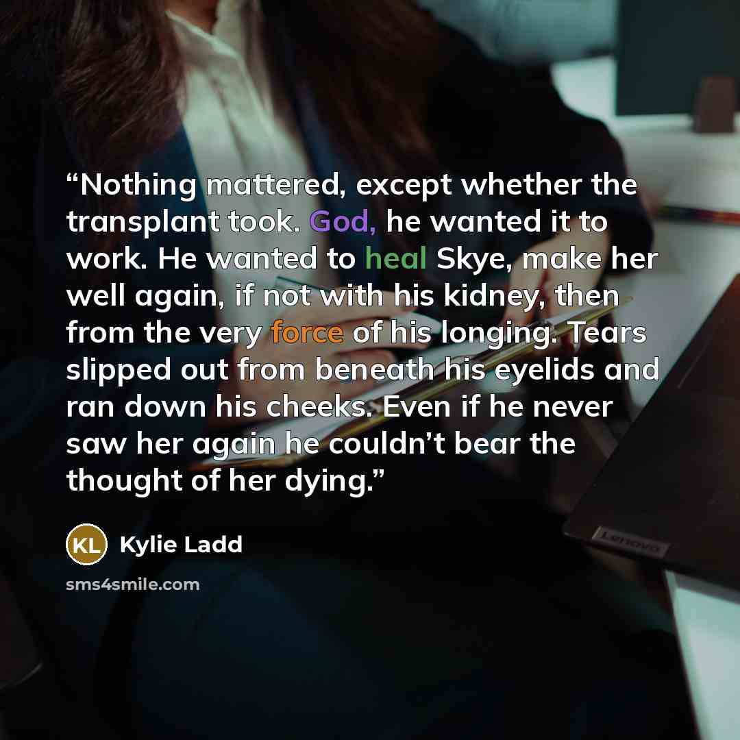 “Nothing mattered, except whether the transplant took. God, he wanted it to work. He wanted to heal Skye, make her well again, if not with his kidney, then from the very force of his longing. Tears slipped out from beneath his eyelids and ran down his cheeks. Even if he never saw her again he…” quote by Kylie Ladd