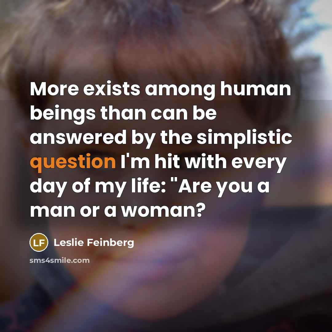 “More exists among human beings than can be answered by the simplistic question I'm hit with every day of my life: "Are you a man or a woman?” quote by Leslie Feinberg