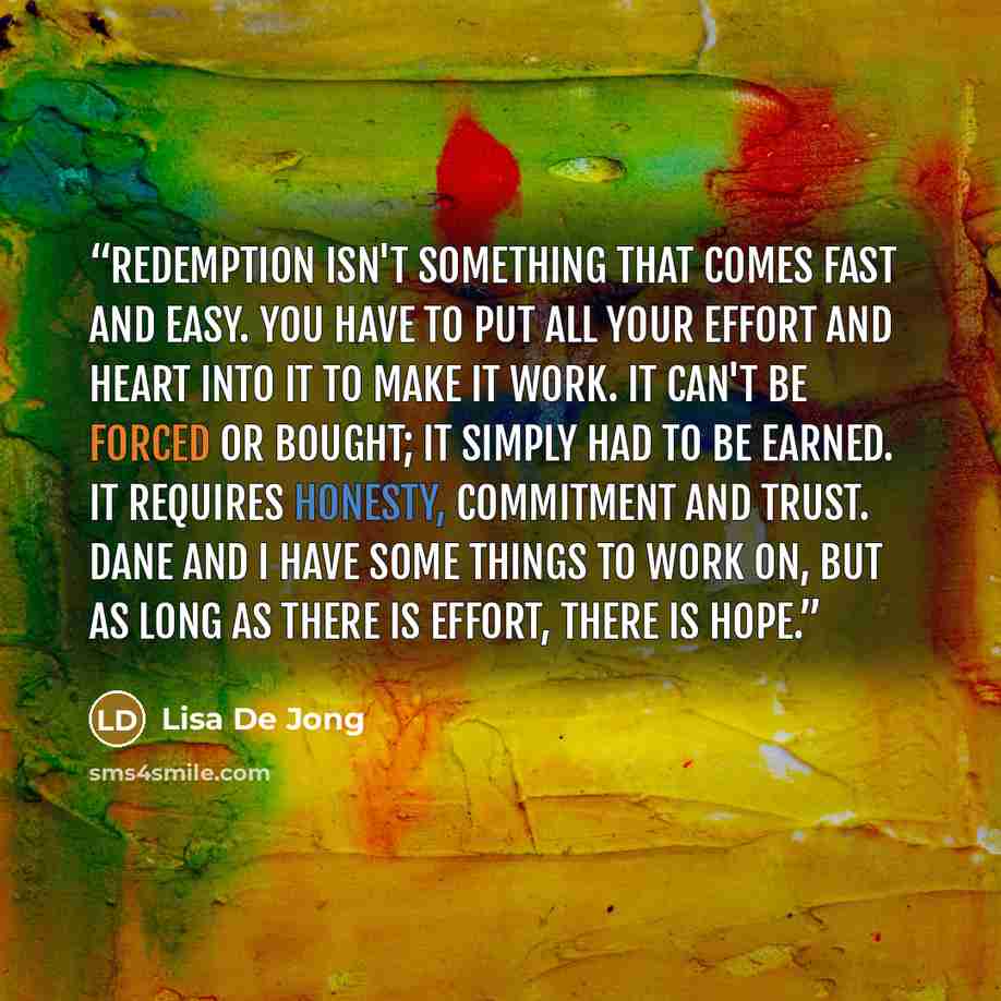 “Redemption isn't something that comes fast and easy. You have to put all your effort and heart into it to make it work. It can't be forced or bought; it simply had to be earned. It requires honesty, commitment and trust. Dane and I have some things to work on, but as long as there is effort, there…” quote by Lisa De Jong