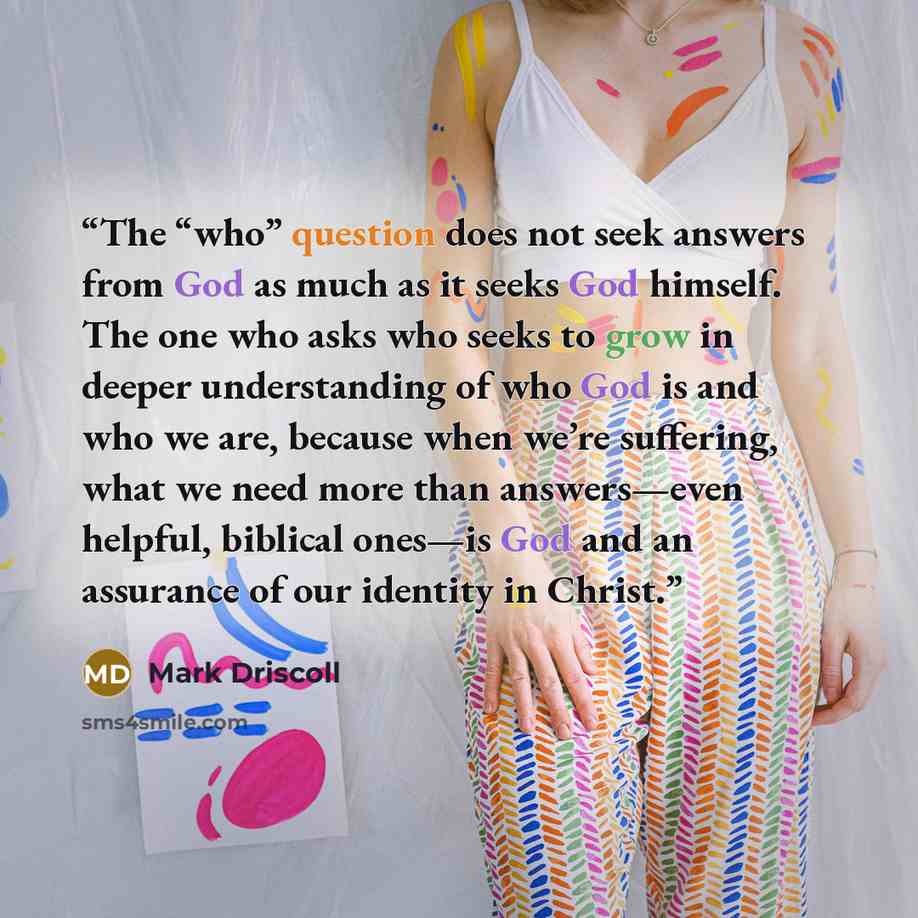 “The “who” question does not seek answers from God as much as it seeks God himself. The one who asks who seeks to grow in deeper understanding of who God is and who we are, because when we’re suffering, what we need more than answers—even helpful, biblical ones—is God and an assurance of our…” quote by Mark Driscoll