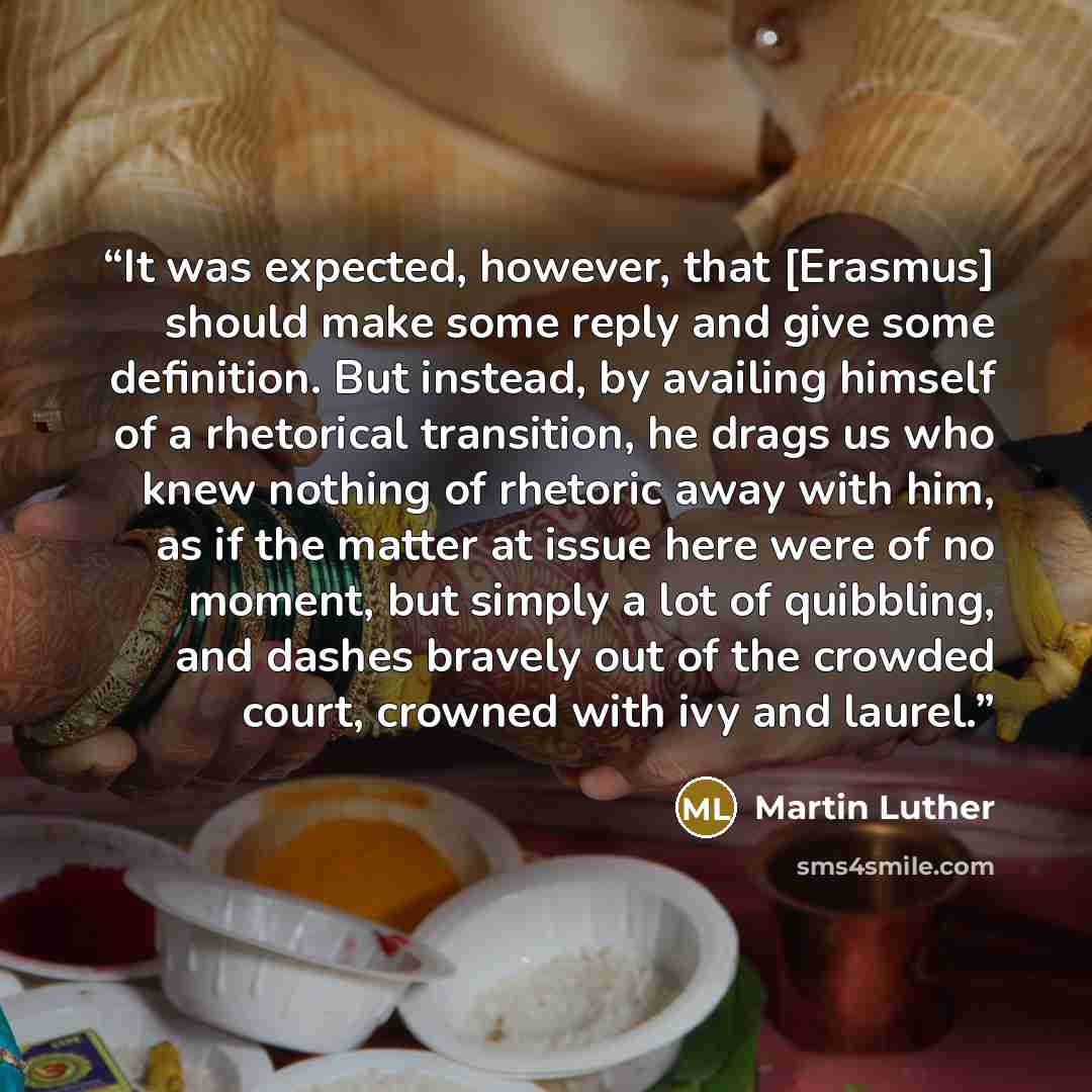 “It was expected, however, that [Erasmus] should make some reply and give some definition. But instead, by availing himself of a rhetorical transition, he drags us who knew nothing of rhetoric away with him, as if the matter at issue here were of no moment, but simply a lot of quibbling, and dashes…” quote by Martin Luther