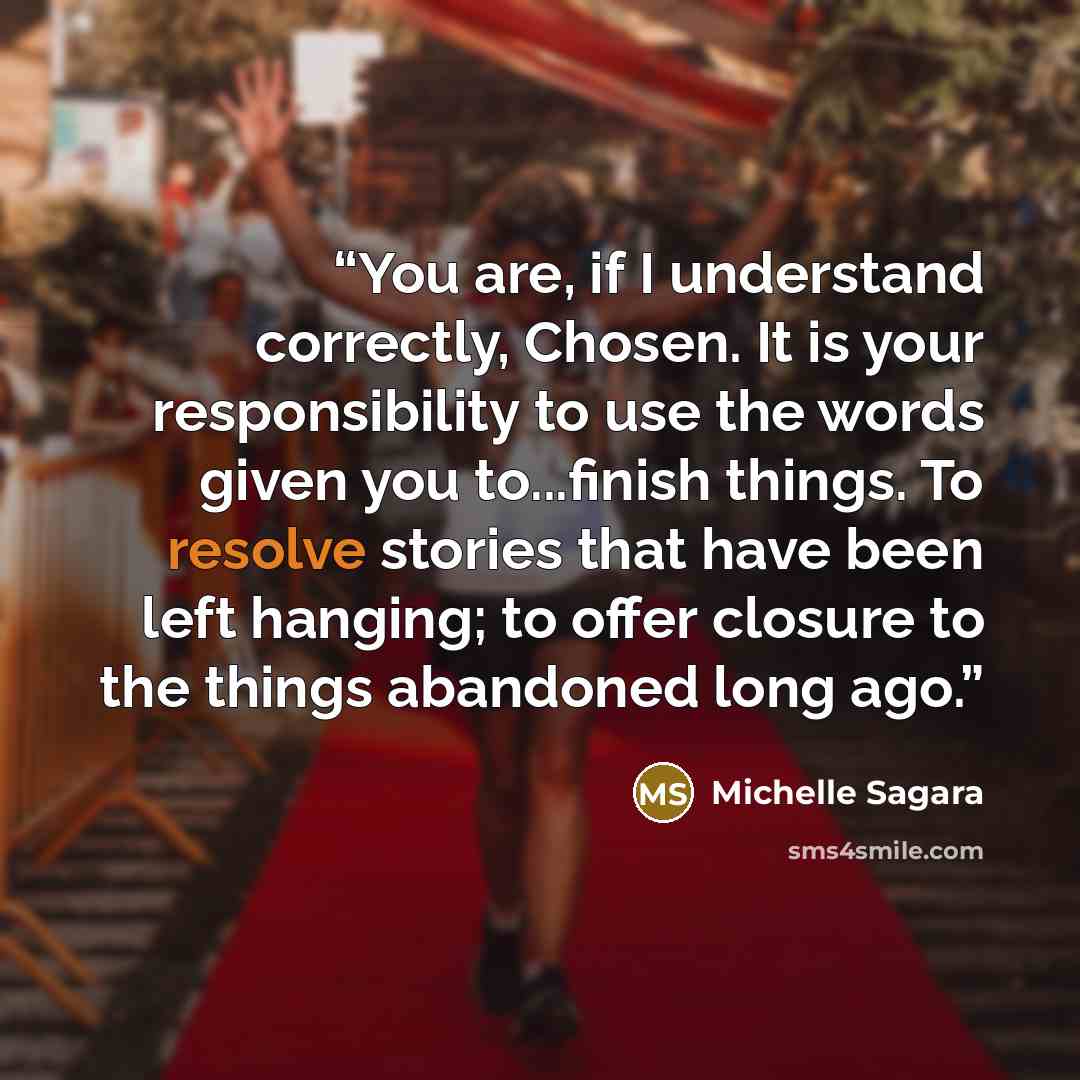 “You are, if I understand correctly, Chosen. It is your responsibility to use the words given you to...finish things. To resolve stories that have been left hanging; to offer closure to the things abandoned long ago.” quote by Michelle Sagara