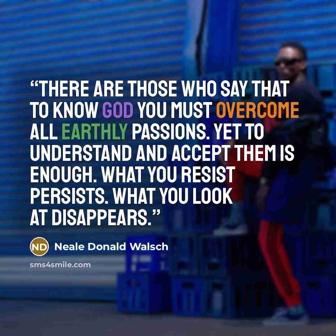 “There are those who say that to know God you must overcome all earthly passions. Yet to understand and accept them is enough. What you resist persists. What you look at disappears.” quote by Neale Donald Walsch