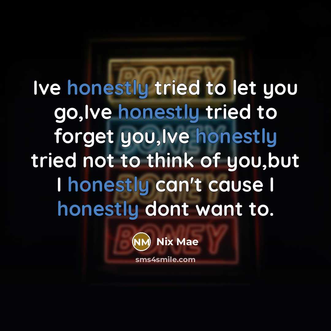 “Ive honestly tried to let you go,Ive honestly tried to forget you,Ive honestly tried not to think of you,but I honestly can't cause I honestly dont want to.” quote by Nix Mae