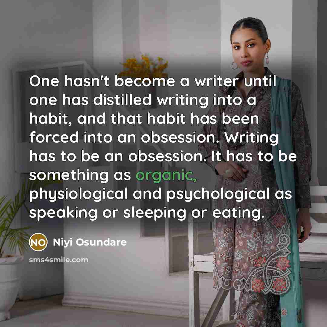 “One hasn't become a writer until one has distilled writing into a habit, and that habit has been forced into an obsession. Writing has to be an obsession. It has to be something as organic, physiological and psychological as speaking or sleeping or eating.” quote by Niyi Osundare