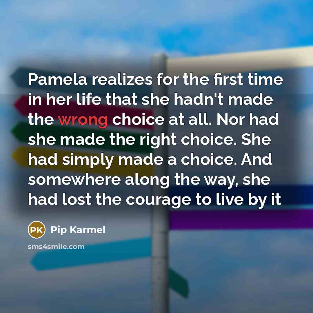 “Pamela realizes for the first time in her life that she hadn't made the wrong choice at all. Nor had she made the right choice. She had simply made a choice. And somewhere along the way, she had lost the courage to live by it” quote by Pip Karmel