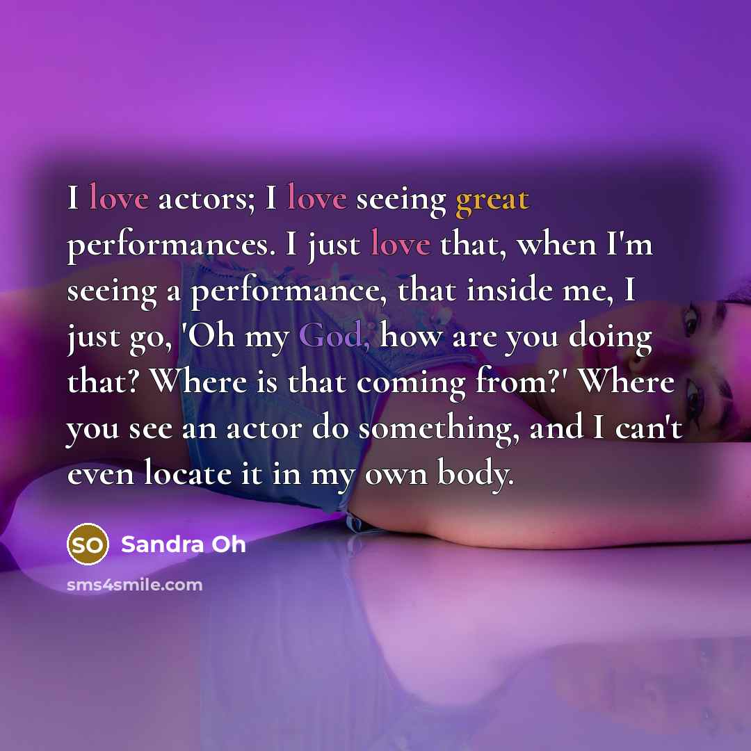 “I love actors; I love seeing great performances. I just love that, when I'm seeing a performance, that inside me, I just go, 'Oh my God, how are you doing that? Where is that coming from?' Where you see an actor do something, and I can't even locate it in my own body.” quote by Sandra Oh