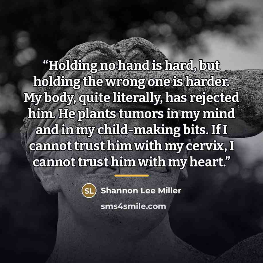 “Holding no hand is hard, but holding the wrong one is harder. My body, quite literally, has rejected him. He plants tumors in my mind and in my child-making bits. If I cannot trust him with my cervix, I cannot trust him with my heart.” quote by Shannon Lee Miller