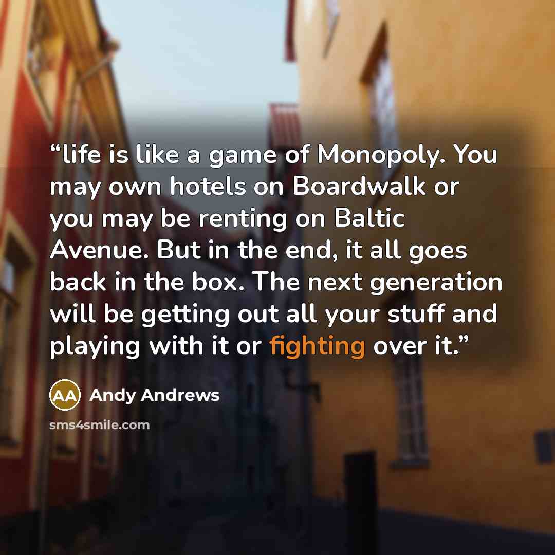 “life is like a game of Monopoly. You may own hotels on Boardwalk or you may be renting on Baltic Avenue. But in the end, it all goes back in the box. The next generation will be getting out all your stuff and playing with it or fighting over it.” quote by Andy Andrews