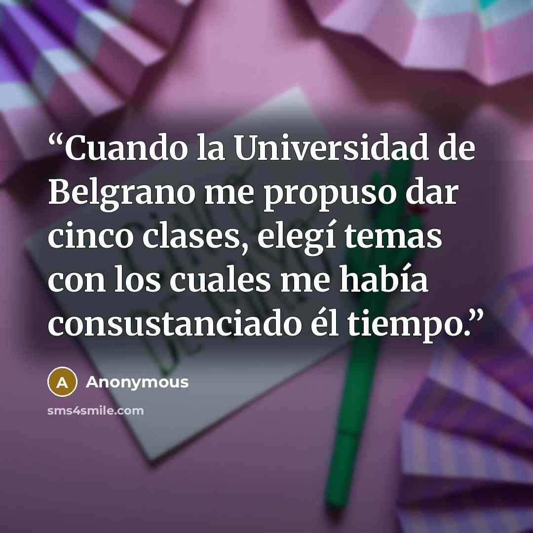 “Cuando la Universidad de Belgrano me propuso dar cinco clases, elegí temas con los cuales me había consustanciado él tiempo.” quote by Anonymous