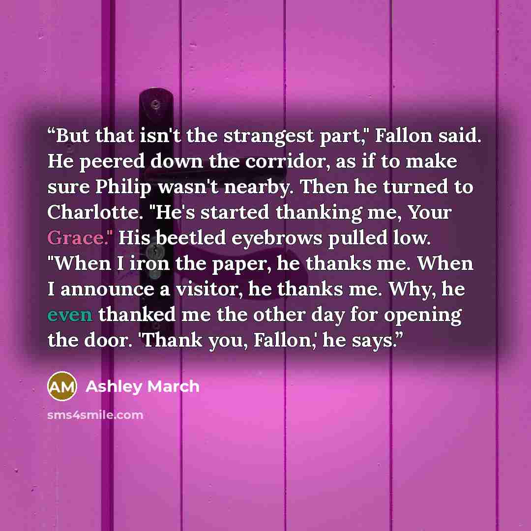 “But that isn't the strangest part," Fallon said. He peered down the corridor, as if to make sure Philip wasn't nearby. Then he turned to Charlotte. "He's started thanking me, Your Grace." His beetled eyebrows pulled low. "When I iron the paper, he thanks me. When I announce a visitor, he thanks…” quote by Ashley March