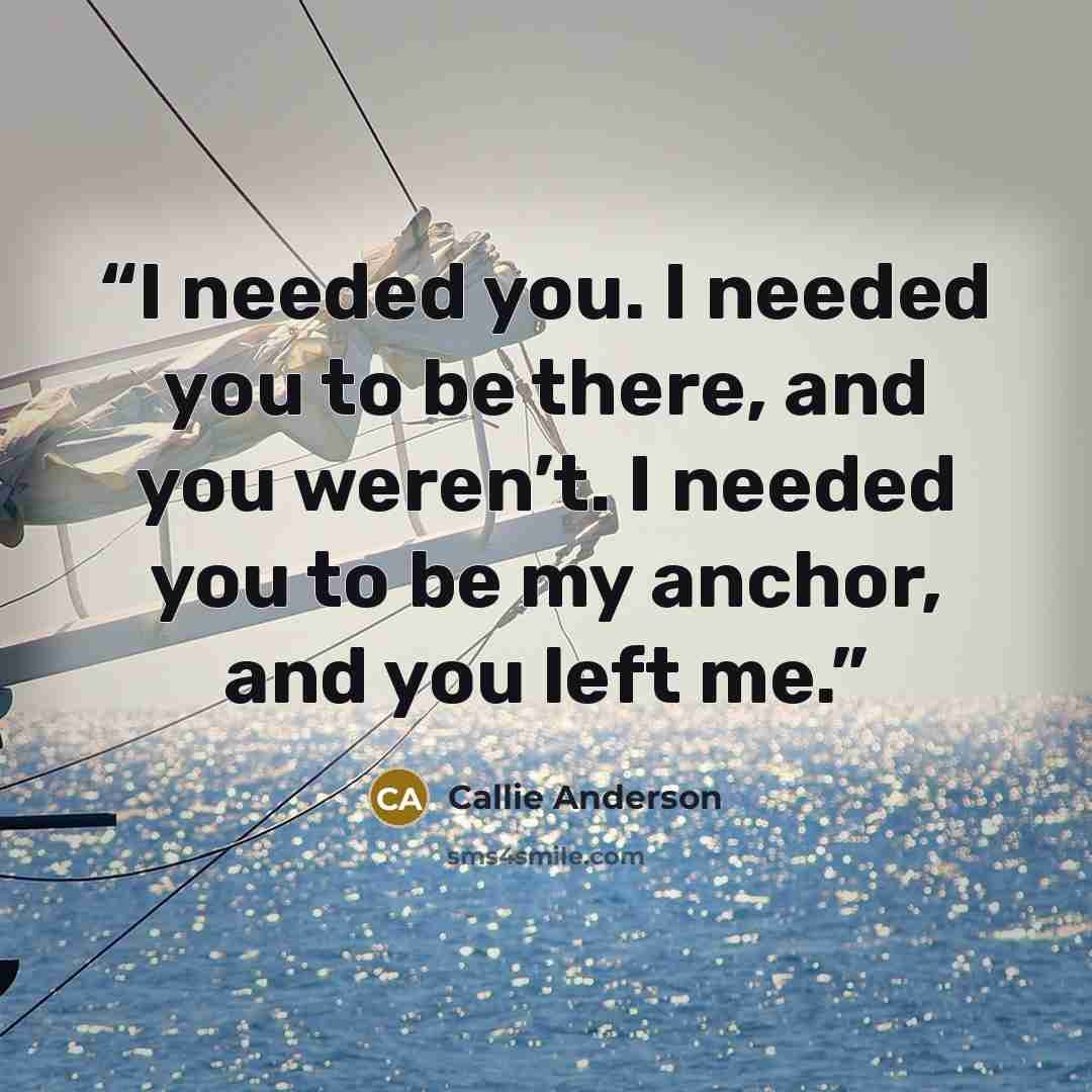 “I needed you. I needed you to be there, and you weren’t. I needed you to be my anchor, and you left me.” quote by Callie Anderson
