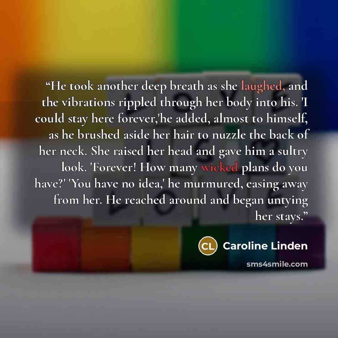 “He took another deep breath as she laughed, and the vibrations rippled through her body into his. 'I could stay here forever,'he added, almost to himself, as he brushed aside her hair to nuzzle the back of her neck. She raised her head and gave him a sultry look. 'Forever! How many wicked plans do…” quote by Caroline Linden
