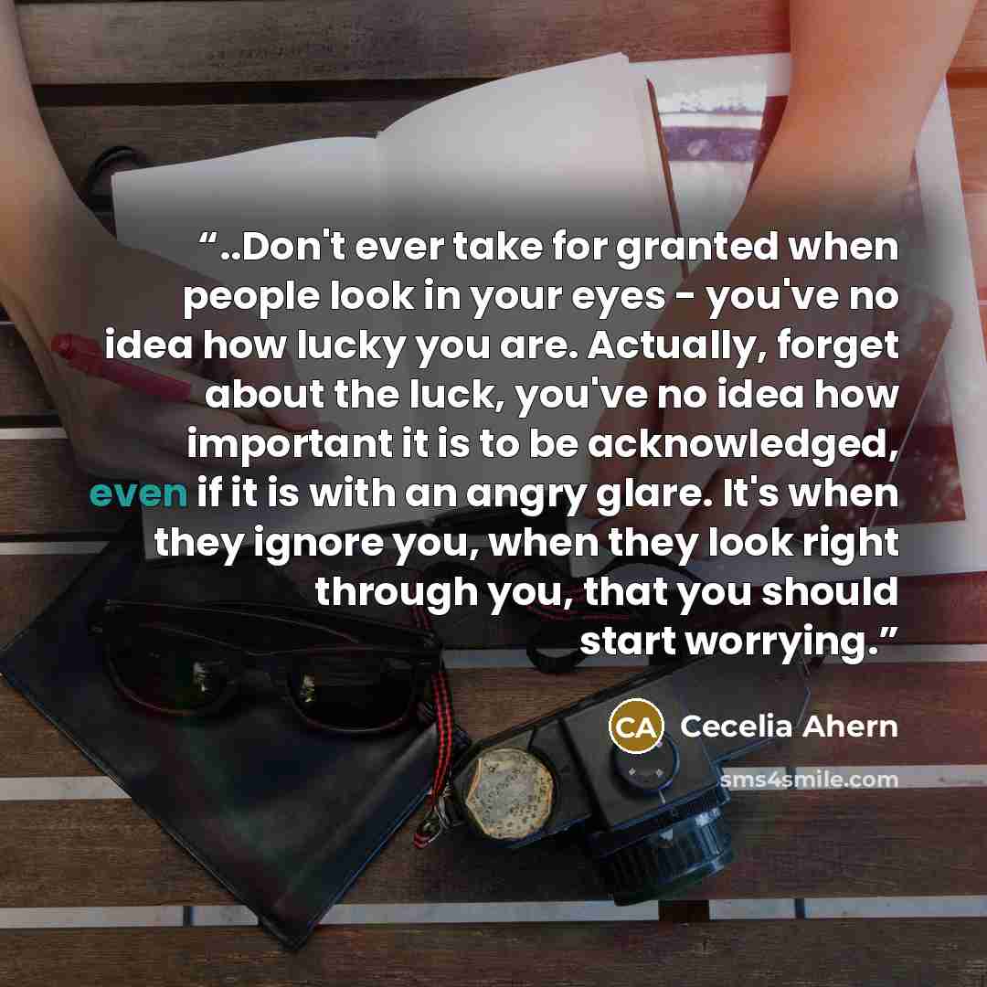“..Don't ever take for granted when people look in your eyes - you've no idea how lucky you are. Actually, forget about the luck, you've no idea how important it is to be acknowledged, even if it is with an angry glare. It's when they ignore you, when they look right through you, that you should…” quote by Cecelia Ahern
