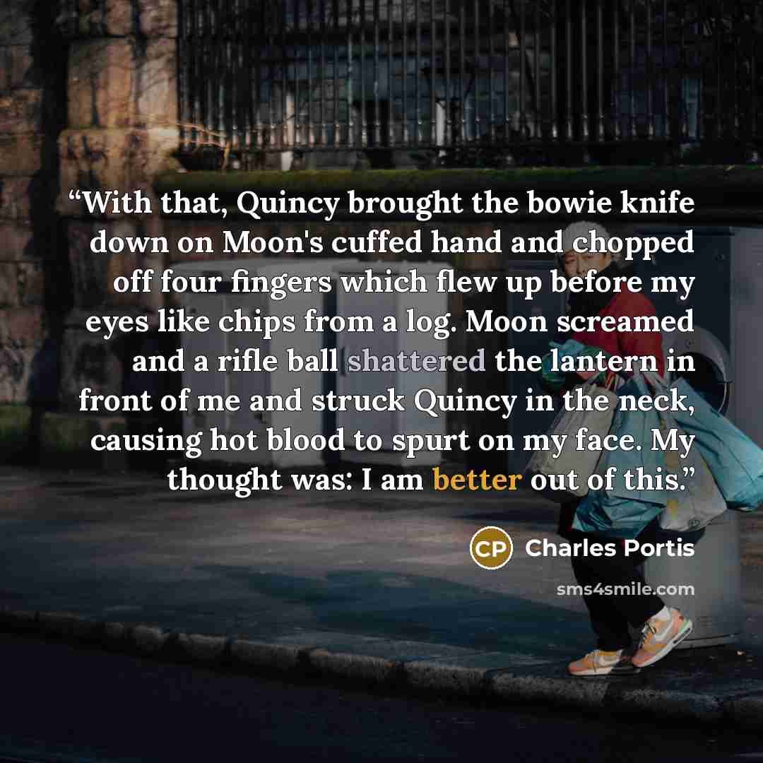 “With that, Quincy brought the bowie knife down on Moon's cuffed hand and chopped off four fingers which flew up before my eyes like chips from a log. Moon screamed and a rifle ball shattered the lantern in front of me and struck Quincy in the neck, causing hot blood to spurt on my face. My thought…” quote by Charles Portis