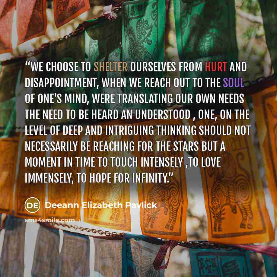 “We choose to shelter ourselves from hurt and Disappointment, when we reach out to the soul Of one's mind, were translating our own needs The need to be heard an understood , one, on The level of deep and intriguing thinking Should Not necessarily be reaching for the stars But a Moment in time to…” quote by Deeann Elizabeth Pavlick