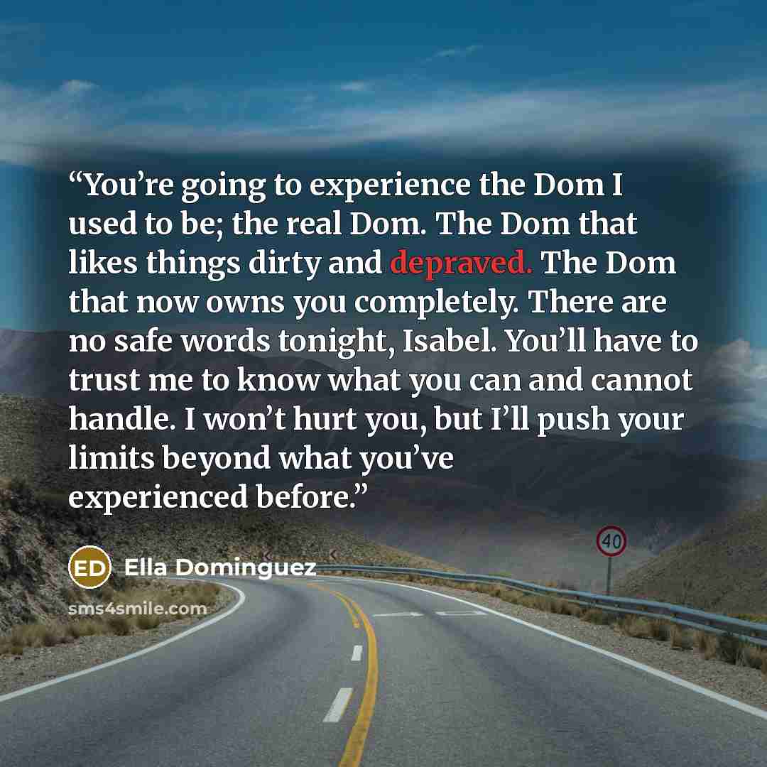 “You’re going to experience the Dom I used to be; the real Dom. The Dom that likes things dirty and depraved. The Dom that now owns you completely. There are no safe words tonight, Isabel. You’ll have to trust me to know what you can and cannot handle. I won’t hurt you, but I’ll push your limits…” quote by Ella Dominguez