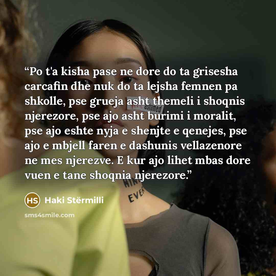 “Po t'a kisha pase ne dore do ta grisesha carcafin dhe nuk do ta lejsha femnen pa shkolle, pse grueja asht themeli i shoqnis njerezore, pse ajo asht burimi i moralit, pse ajo eshte nyja e shenjte e qenejes, pse ajo e mbjell faren e dashunis vellazenore ne mes njerezve. E kur ajo lihet mbas dore…” quote by Haki Stërmilli