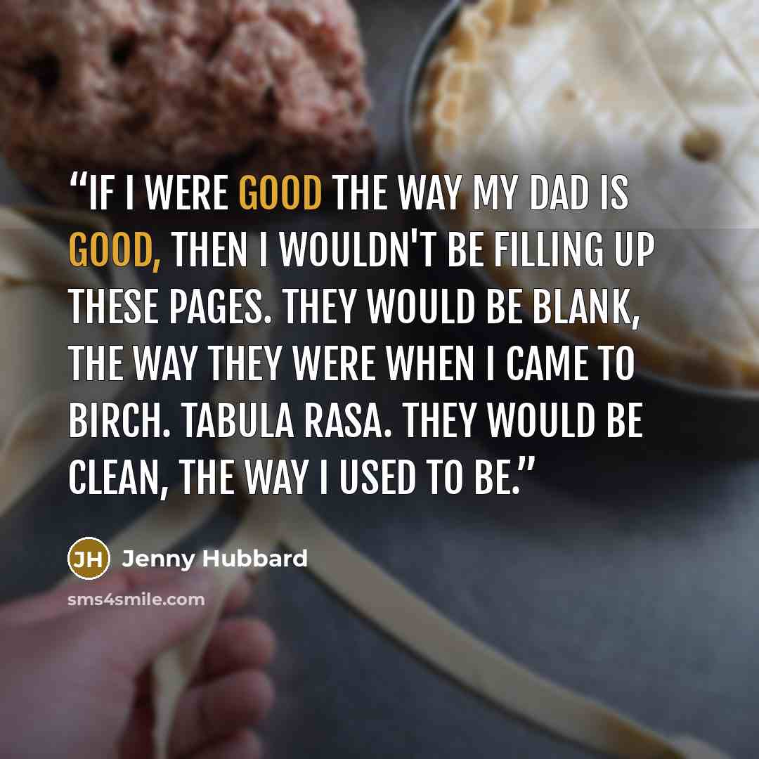“If I were good the way my dad is good, then I wouldn't be filling up these pages. They would be blank, the way they were when I came to Birch. Tabula Rasa. They would be clean, the way I used to be.” quote by Jenny Hubbard