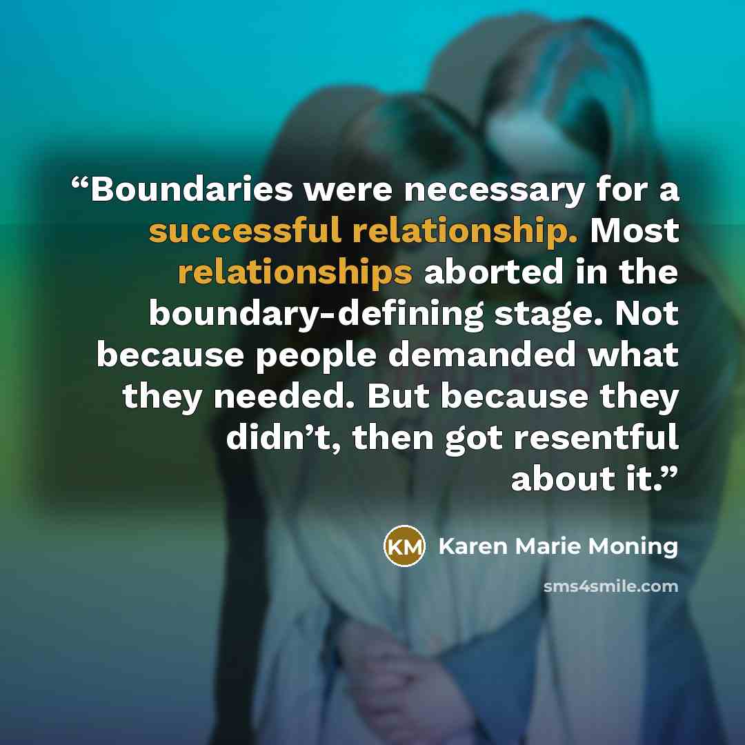 “Boundaries were necessary for a successful relationship. Most relationships aborted in the boundary-defining stage. Not because people demanded what they needed. But because they didn’t, then got resentful about it.” quote by Karen Marie Moning