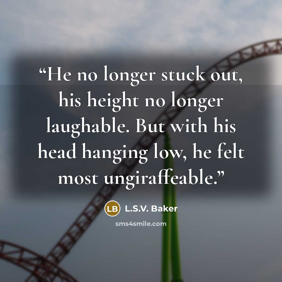“He no longer stuck out, his height no longer laughable. But with his head hanging low, he felt most ungiraffeable.” quote by L.S.V. Baker
