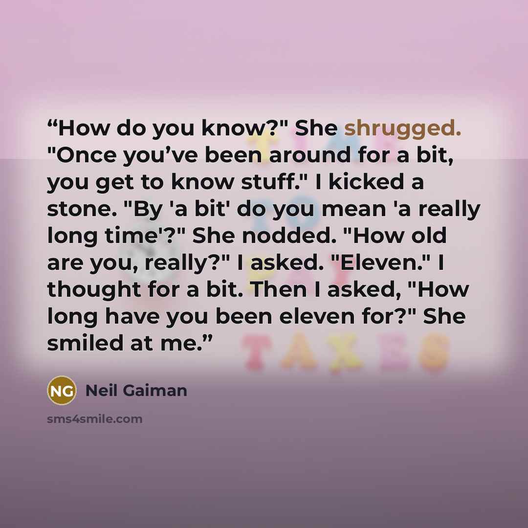 “How do you know?" She shrugged. "Once you’ve been around for a bit, you get to know stuff." I kicked a stone. "By 'a bit' do you mean 'a really long time'?" She nodded. "How old are you, really?" I asked. "Eleven." I thought for a bit. Then I asked, "How long have you been eleven for?" She smiled…” quote by Neil Gaiman