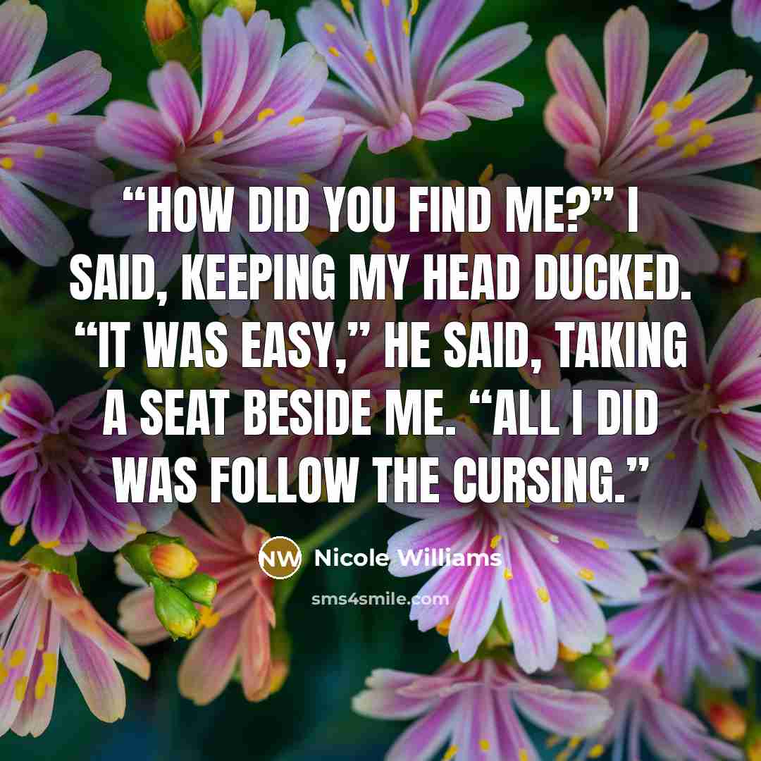 “How did you find me?” I said, keeping my head ducked. “It was easy,” he said, taking a seat beside me. “All I did was follow the cursing.” quote by Nicole Williams