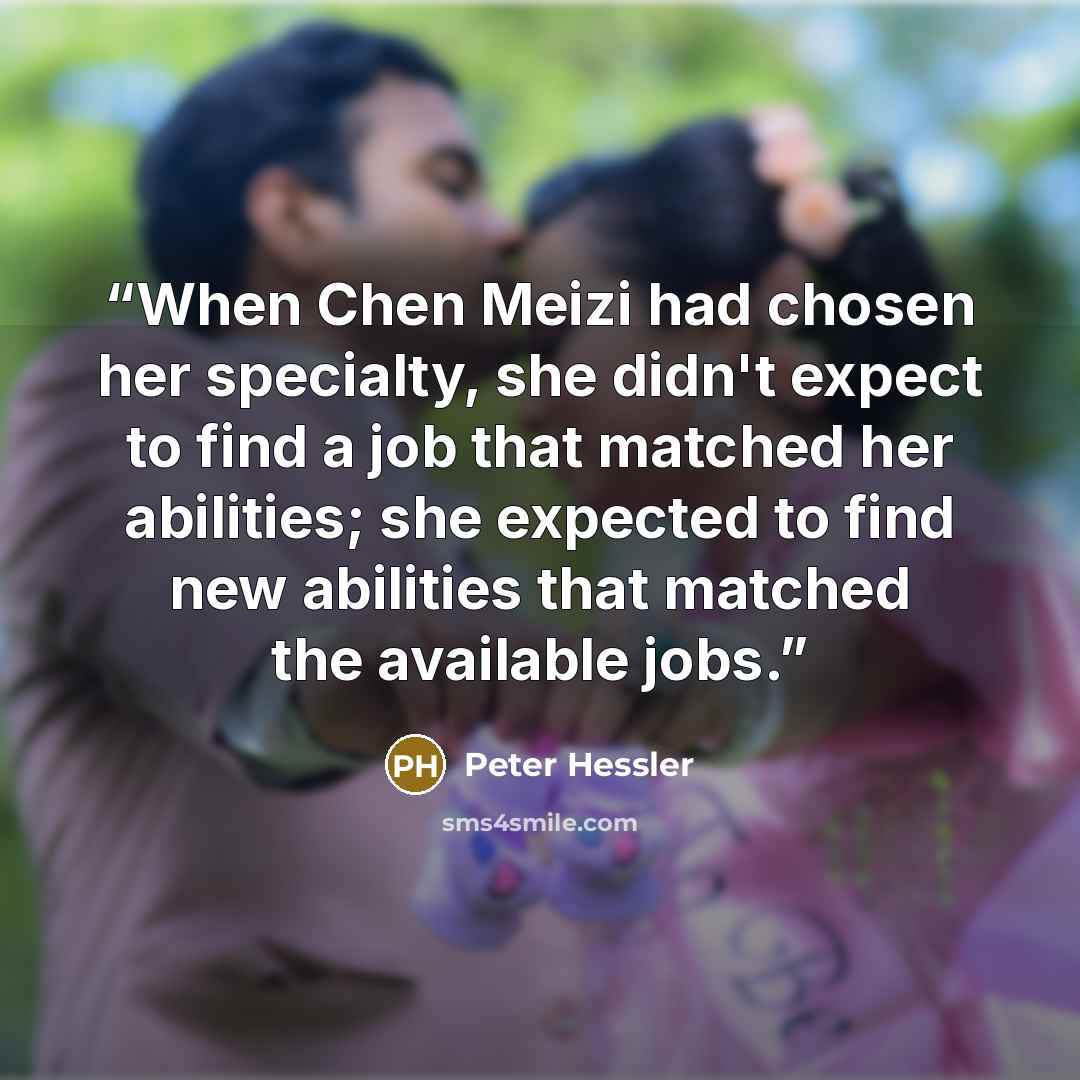 “When Chen Meizi had chosen her specialty, she didn't expect to find a job that matched her abilities; she expected to find new abilities that matched the available jobs.” quote by Peter Hessler