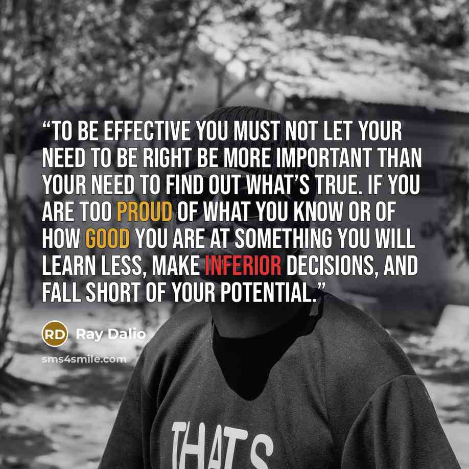 “To be effective you must not let your need to be right be more important than your need to find out what’s true. If you are too proud of what you know or of how good you are at something you will learn less, make inferior decisions, and fall short of your potential.” quote by Ray Dalio