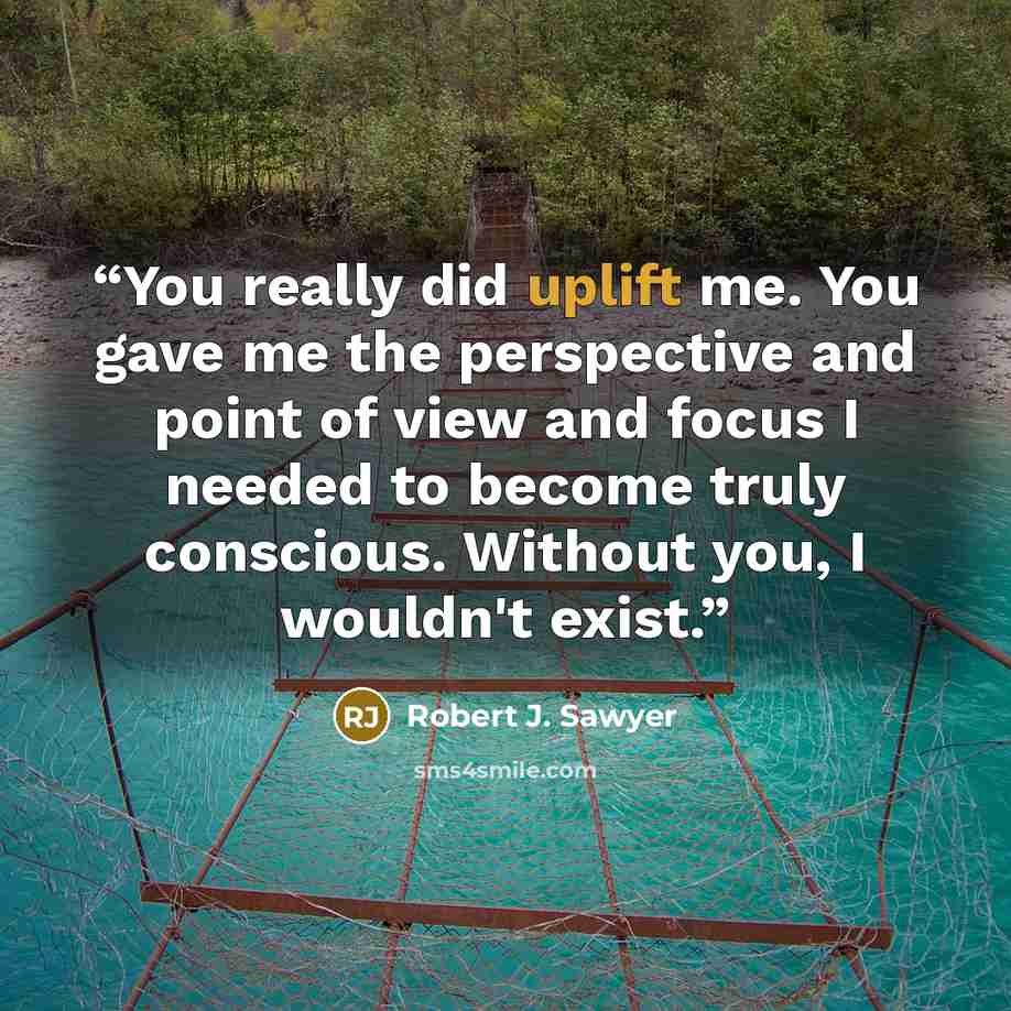 “You really did uplift me. You gave me the perspective and point of view and focus I needed to become truly conscious. Without you, I wouldn't exist.” quote by Robert J. Sawyer