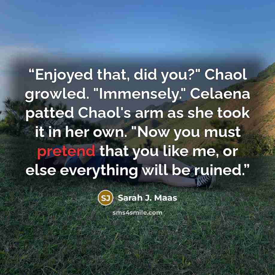 “Enjoyed that, did you?" Chaol growled. "Immensely." Celaena patted Chaol's arm as she took it in her own. "Now you must pretend that you like me, or else everything will be ruined.” quote by Sarah J. Maas