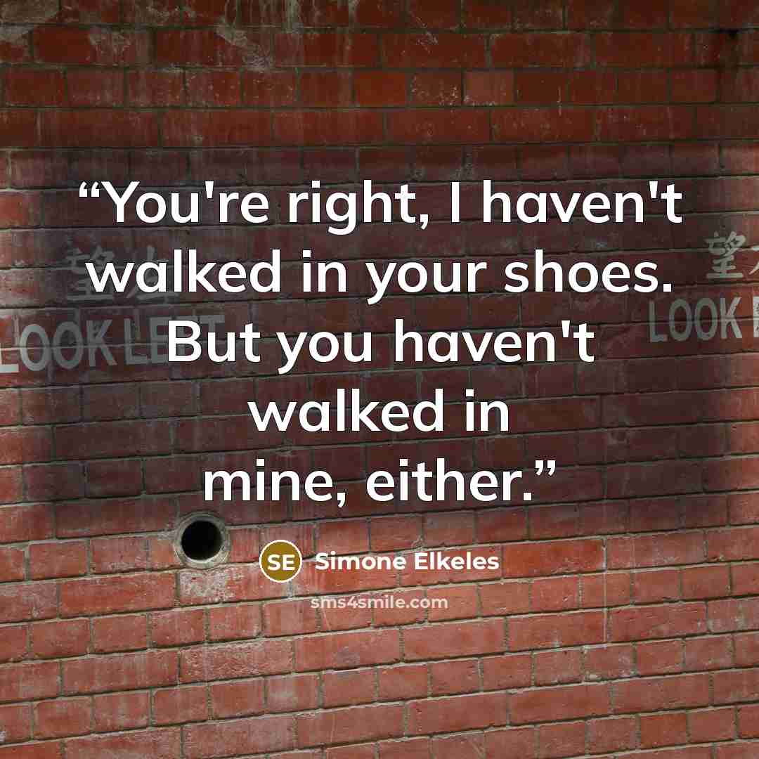 “You're right, I haven't walked in your shoes. But you haven't walked in mine, either.” quote by Simone Elkeles
