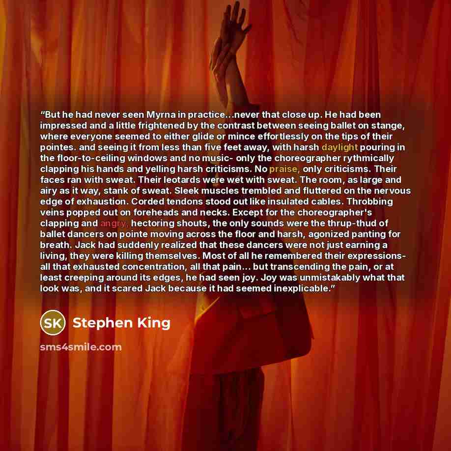 “But he had never seen Myrna in practice...never that close up. He had been impressed and a little frightened by the contrast between seeing ballet on stange, where everyone seemed to either glide or mince effortlessly on the tips of their pointes. and seeing it from less than five feet away, with…” quote by Stephen King