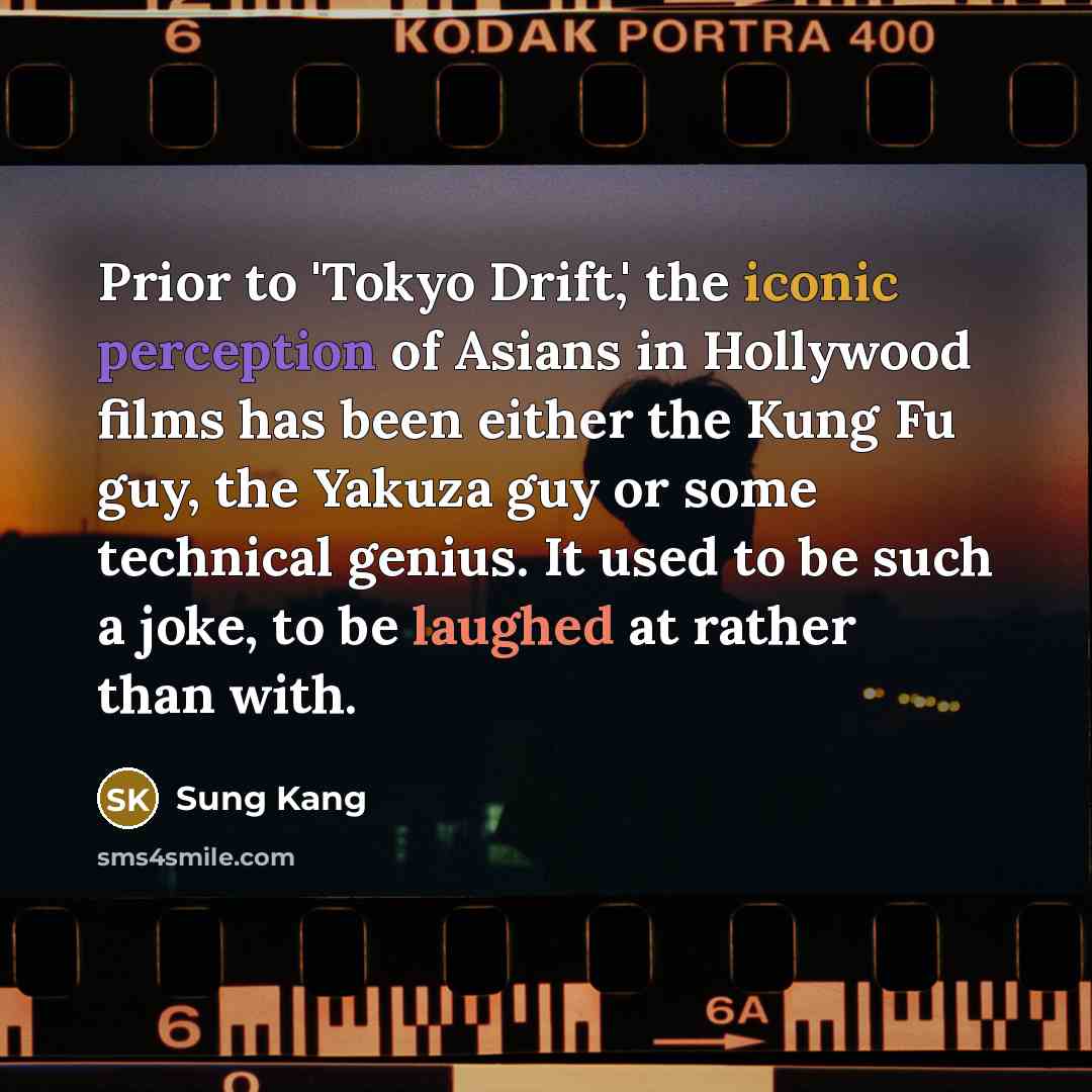 “Prior to 'Tokyo Drift,' the iconic perception of Asians in Hollywood films has been either the Kung Fu guy, the Yakuza guy or some technical genius. It used to be such a joke, to be laughed at rather than with.” quote by Sung Kang