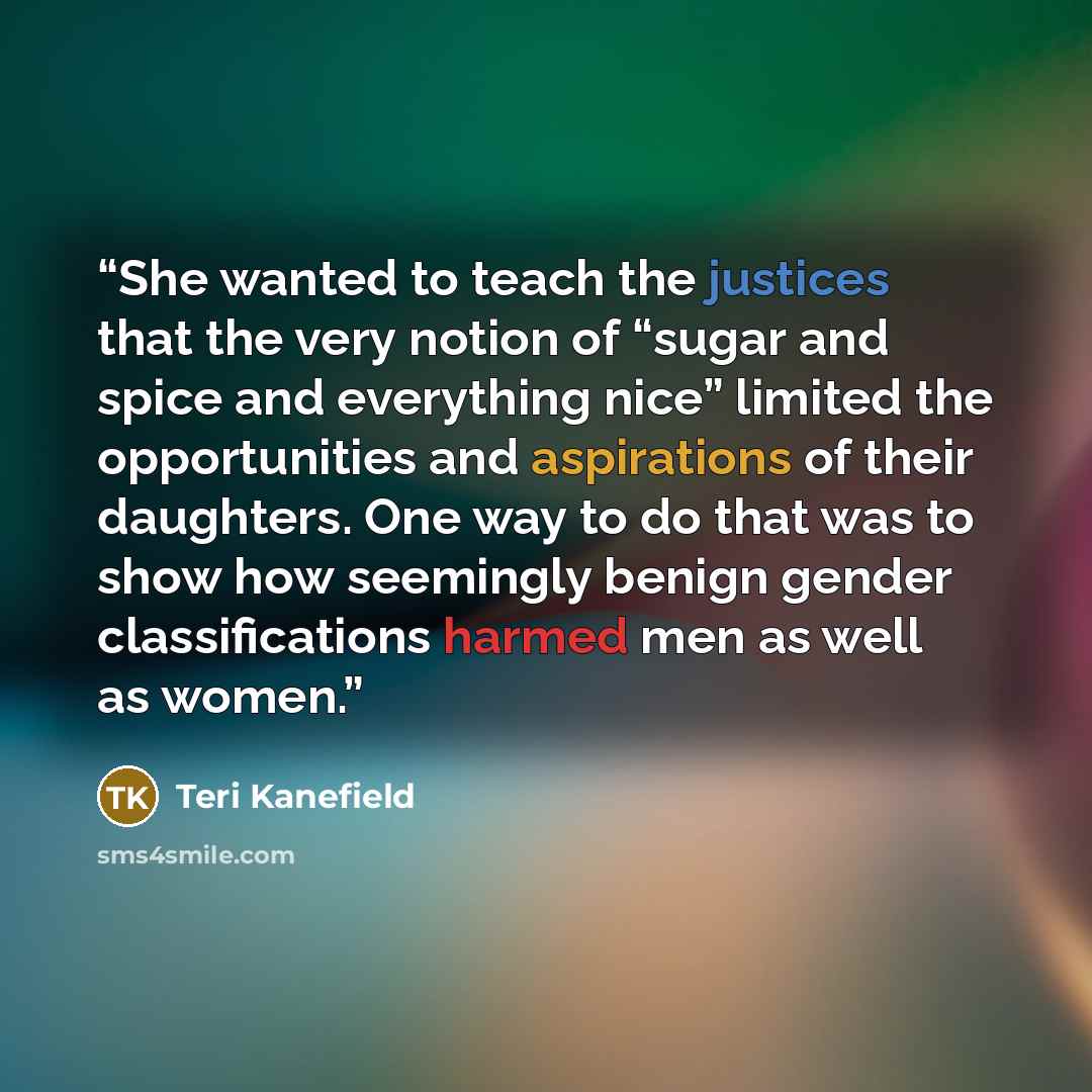“She wanted to teach the justices that the very notion of “sugar and spice and everything nice” limited the opportunities and aspirations of their daughters. One way to do that was to show how seemingly benign gender classifications harmed men as well as women.” quote by Teri Kanefield