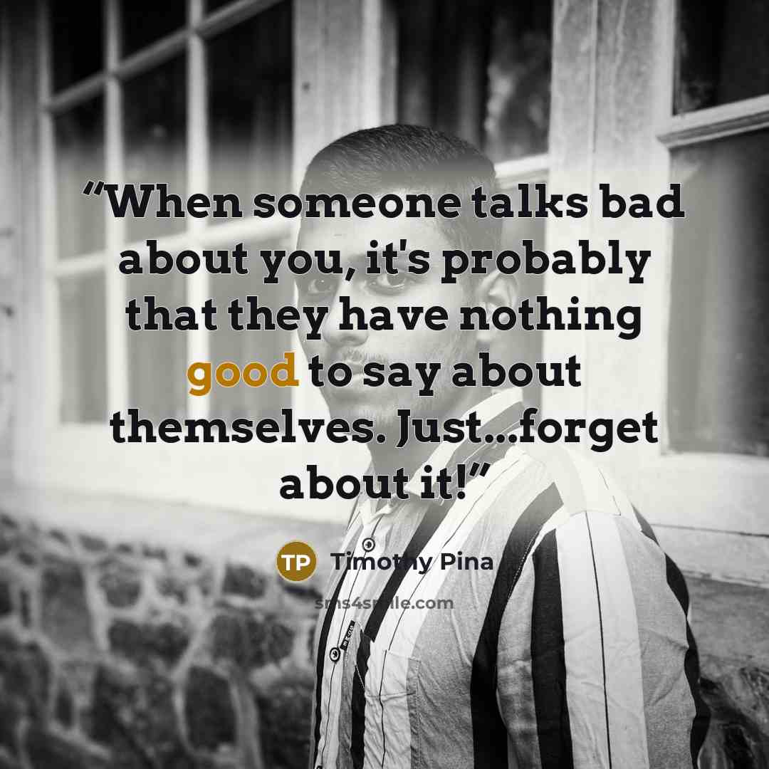 “When someone talks bad about you, it's probably that they have nothing good to say about themselves. Just...forget about it!” quote by Timothy Pina