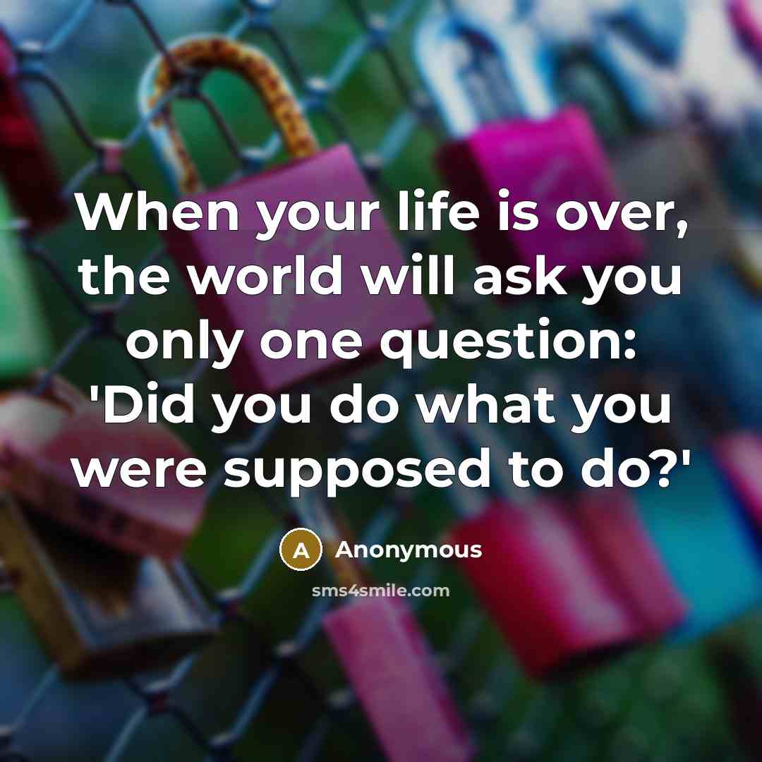 “When your life is over, the world will ask you only one question: 'Did you do what you were supposed to do?'” quote by Anonymous