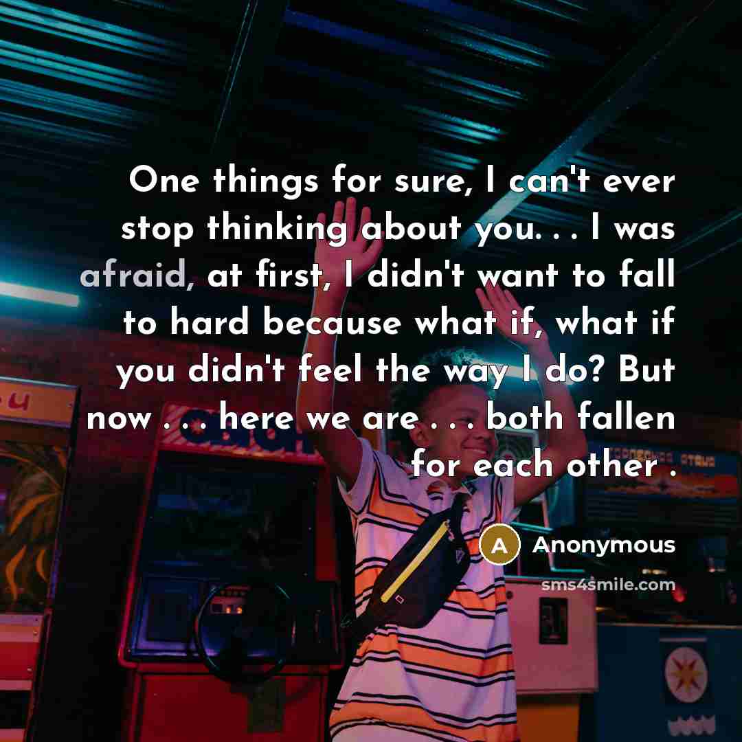 “One things for sure, I can't ever stop thinking about you. . . I was afraid, at first, I didn't want to fall to hard because what if, what if you didn't feel the way I do? But now . . . here we are . . . both fallen for each other .” quote by Anonymous
